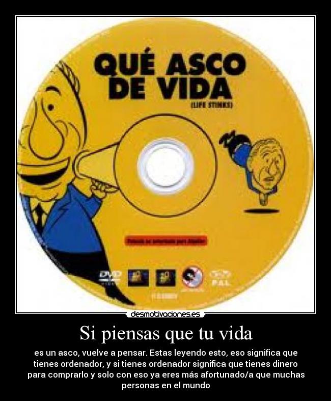 Si piensas que tu vida - es un asco, vuelve a pensar. Estas leyendo esto, eso significa que
tienes ordenador, y si tienes ordenador significa que tienes dinero
para comprarlo y solo con eso ya eres más afortunado/a que muchas
personas en el mundo