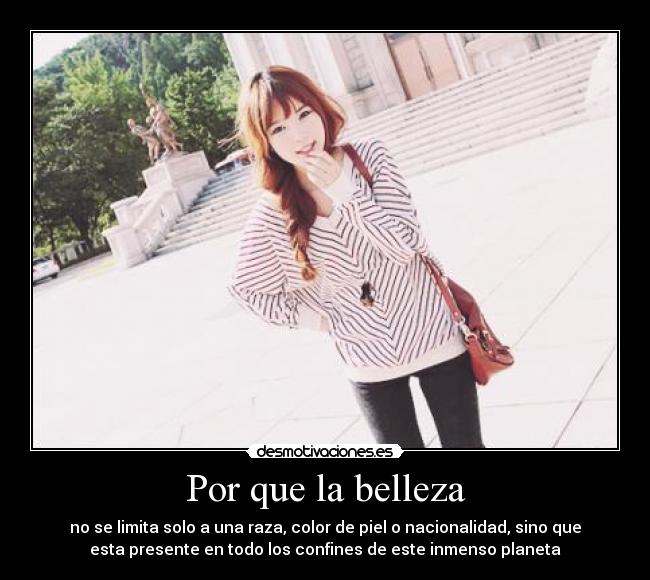 Por que la belleza - no se limita solo a una raza, color de piel o nacionalidad, sino que
esta presente en todo los confines de este inmenso planeta