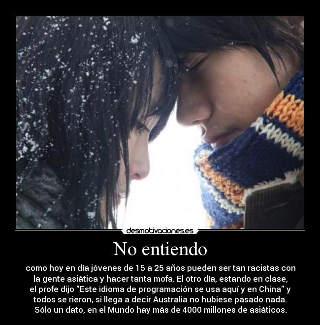 No entiendo - como hoy en día jóvenes de 15 a 25 años pueden ser tan racistas con
la gente asiática y hacer tanta mofa. El otro día, estando en clase,
el profe dijo Este idioma de programación se usa aquí y en China y
todos se rieron, si llega a decir Australia no hubiese pasado nada.
Sólo un dato, en el Mundo hay más de 4000 millones de asiáticos.