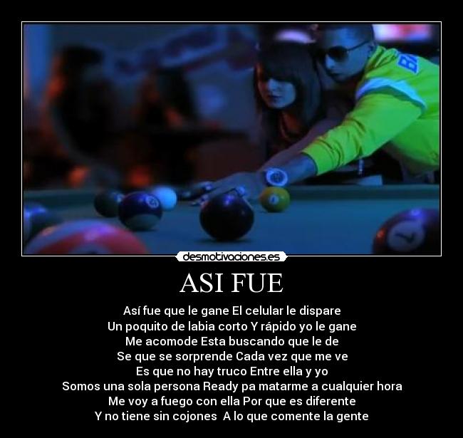 ASI FUE - Así fue que le gane El celular le dispare
Un poquito de labia corto Y rápido yo le gane
Me acomode Esta buscando que le de
Se que se sorprende Cada vez que me ve
Es que no hay truco Entre ella y yo
Somos una sola persona Ready pa matarme a cualquier hora
Me voy a fuego con ella Por que es diferente
Y no tiene sin cojones A lo que comente la gente