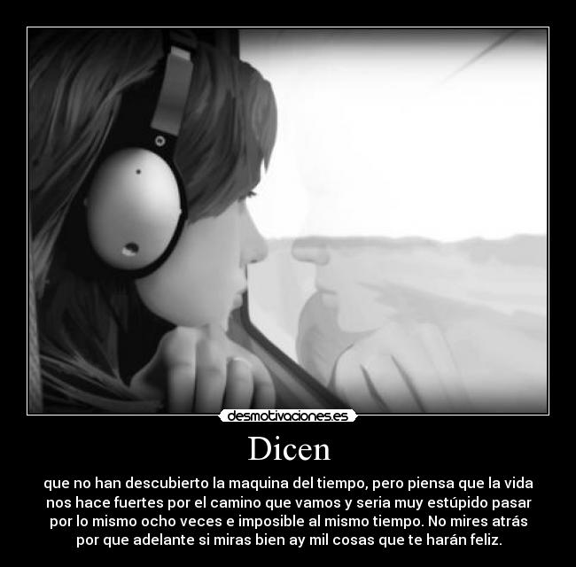 Dicen - que no han descubierto la maquina del tiempo, pero piensa que la vida
nos hace fuertes por el camino que vamos y seria muy estúpido pasar
por lo mismo ocho veces e imposible al mismo tiempo. No mires atrás
por que adelante si miras bien ay mil cosas que te harán feliz.