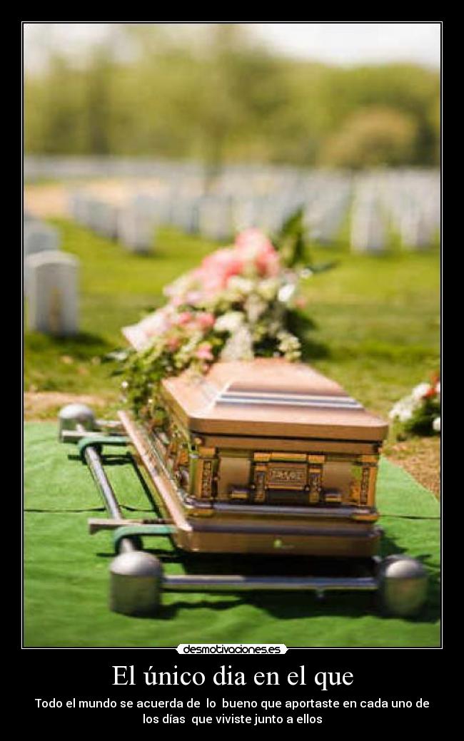 El único dia en el que - Todo el mundo se acuerda de  lo  bueno que aportaste en cada uno de
los días  que viviste junto a ellos