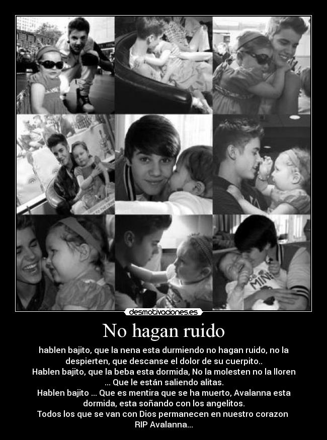 No hagan ruido - hablen bajito, que la nena esta durmiendo no hagan ruido, no la
despierten, que descanse el dolor de su cuerpito..
Hablen bajito, que la beba esta dormida, No la molesten no la lloren
... Que le están saliendo alitas.
Hablen bajito ... Que es mentira que se ha muerto, Avalanna esta
dormida, esta soñando con los angelitos.
Todos los que se van con Dios permanecen en nuestro corazon ♥
RIP Avalanna...