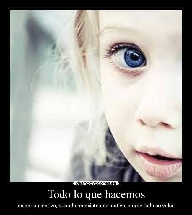 Todo lo que hacemos - es por un motivo, cuando no existe ese motivo, pierde todo su valor.