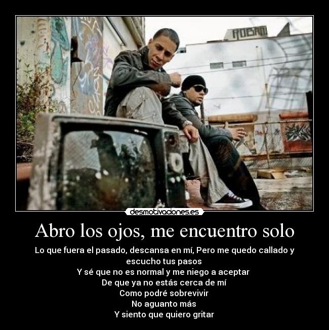 Abro los ojos, me encuentro solo - Lo que fuera el pasado, descansa en mí, Pero me quedo callado y escucho tus pasos
Y sé que no es normal y me niego a aceptar
De que ya no estás cerca de mí
Como podré sobrevivir
No aguanto más
Y siento que quiero gritar