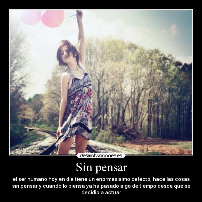 Sin pensar - el ser humano hoy en dia tiene un enormesisimo defecto, hace las cosas
sin pensar y cuando lo piensa ya ha pasado algo de tiempo desde que se
decidio a actuar