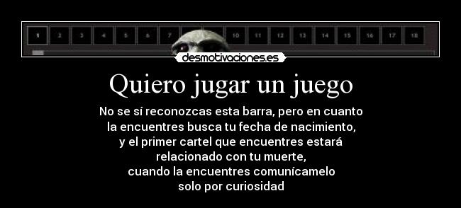Quiero jugar un juego - No se sí reconozcas esta barra, pero en cuanto
la encuentres busca tu fecha de nacimiento,
y el primer cartel que encuentres estará
relacionado con tu muerte,
cuando la encuentres comunícamelo
solo por curiosidad