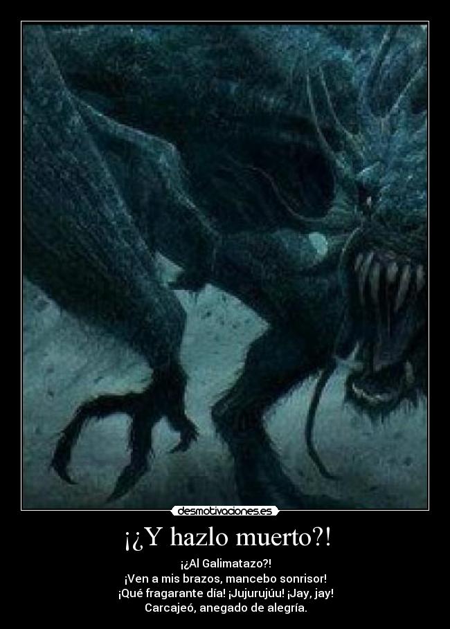 ¡¿Y hazlo muerto?! - ¡¿Al Galimatazo?!
¡Ven a mis brazos, mancebo sonrisor!
¡Qué fragarante día! ¡Jujurujúu! ¡Jay, jay!
Carcajeó, anegado de alegría.