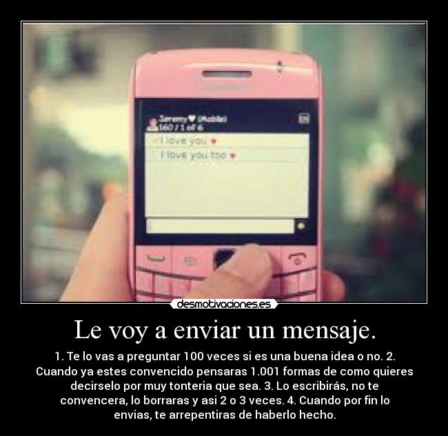 Le voy a enviar un mensaje. - 1. Te lo vas a preguntar 100 veces si es una buena idea o no. 2.
Cuando ya estes convencido pensaras 1.001 formas de como quieres
decirselo por muy tonteria que sea. 3. Lo escribirás, no te
convencera, lo borraras y asi 2 o 3 veces. 4. Cuando por fin lo
envias, te arrepentiras de haberlo hecho.