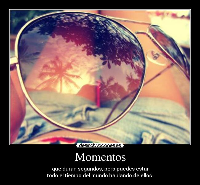 Momentos - que duran segundos, pero puedes estar
todo el tiempo del mundo hablando de ellos.