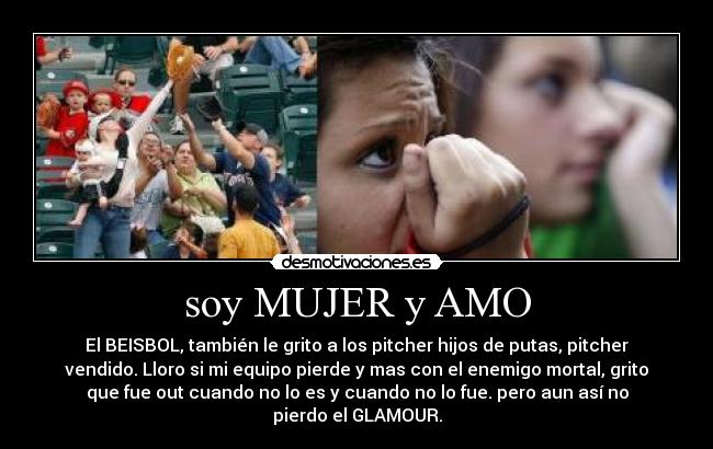 soy MUJER y AMO - El BEISBOL, también le grito a los pitcher hijos de putas, pitcher
vendido. Lloro si mi equipo pierde y mas con el enemigo mortal, grito
que fue out cuando no lo es y cuando no lo fue. pero aun así no
pierdo el GLAMOUR.