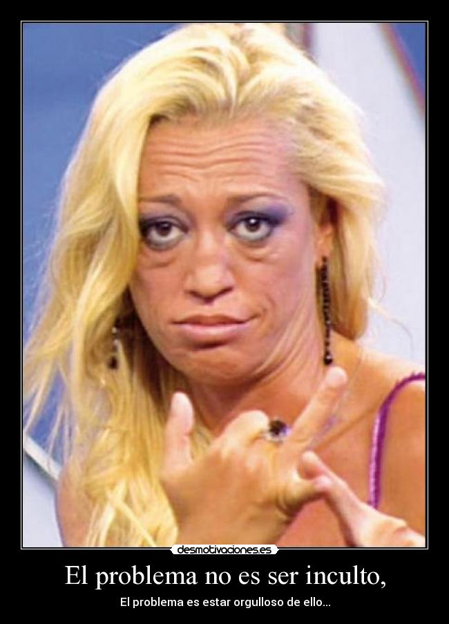 El problema no es ser inculto, - El problema es estar orgulloso de ello...