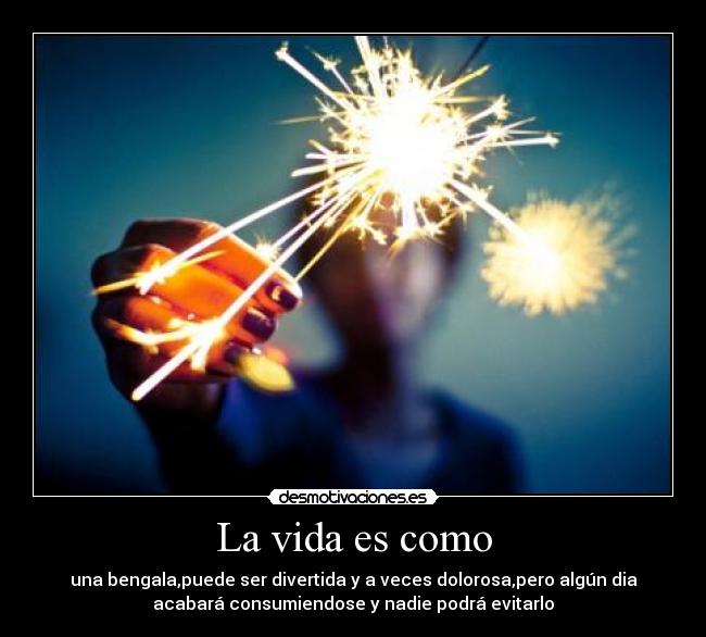 La vida es como - una bengala,puede ser divertida y a veces dolorosa,pero algún dia
acabará consumiendose y nadie podrá evitarlo