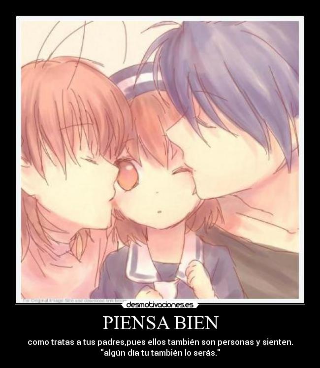 PIENSA BIEN - como tratas a tus padres,pues ellos también son personas y sienten.
algún día tu también lo serás.