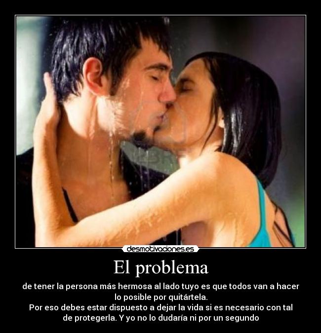 El problema - de tener la persona más hermosa al lado tuyo es que todos van a hacer
lo posible por quitártela.
Por eso debes estar dispuesto a dejar la vida si es necesario con tal
de protegerla. Y yo no lo dudaría ni por un segundo
