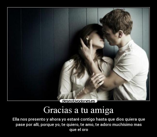 Gracias a tu amiga - Ella nos presento y ahora yo estaré contigo hasta que dios quiera que
pase por allí, porque yo, te quiero, te amo, te adoro muchísimo mas
que el oro