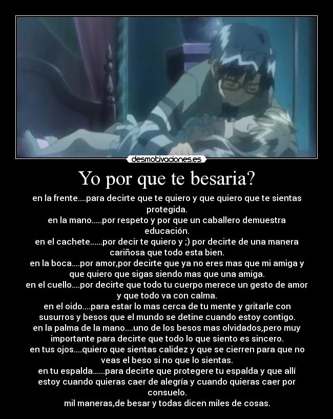 Yo por que te besaria? - en la frente....para decirte que te quiero y que quiero que te sientas
protegida.
en la mano.....por respeto y por que un caballero demuestra
educación.
en el cachete......por decir te quiero y ;) por decirte de una manera
cariñosa que todo esta bien.
en la boca....por amor,por decirte que ya no eres mas que mi amiga y
que quiero que sigas siendo mas que una amiga.
en el cuello....por decirte que todo tu cuerpo merece un gesto de amor
y que todo va con calma.
en el oido....para estar lo mas cerca de tu mente y gritarle con
susurros y besos que el mundo se detine cuando estoy contigo.
en la palma de la mano....uno de los besos mas olvidados,pero muy
importante para decirte que todo lo que siento es sincero.
en tus ojos....quiero que sientas calidez y que se cierren para que no
veas el beso si no que lo sientas.
en tu espalda......para decirte que protegere tu espalda y que allí
estoy cuando quieras caer de alegría y cuando quieras caer por
consuelo.
mil maneras,de besar y todas dicen miles de cosas.
