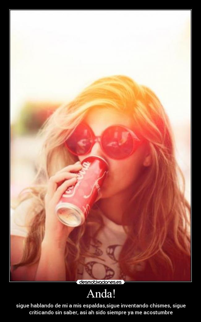 Anda! - sigue hablando de mi a mis espaldas,sigue inventando chismes, sigue
criticando sin saber, asi ah sido siempre ya me acostumbre