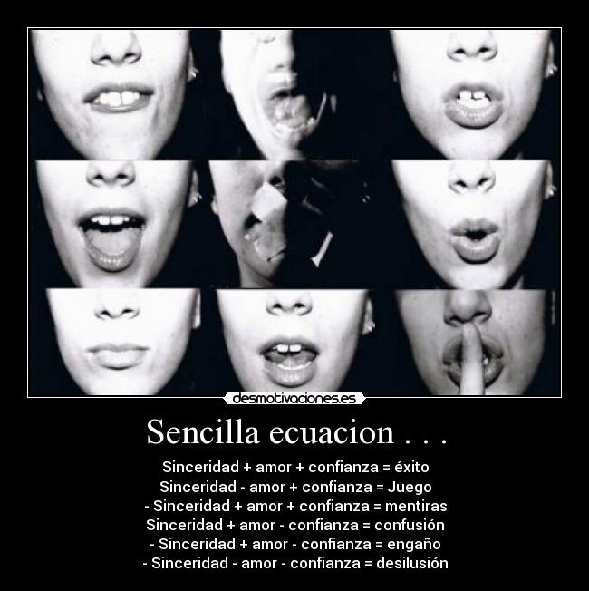 Sencilla ecuacion . . . - Sinceridad + amor + confianza = éxito
Sinceridad - amor + confianza = Juego
- Sinceridad + amor + confianza = mentiras
Sinceridad + amor - confianza = confusión
- Sinceridad + amor - confianza = engaño
- Sinceridad - amor - confianza = desilusión