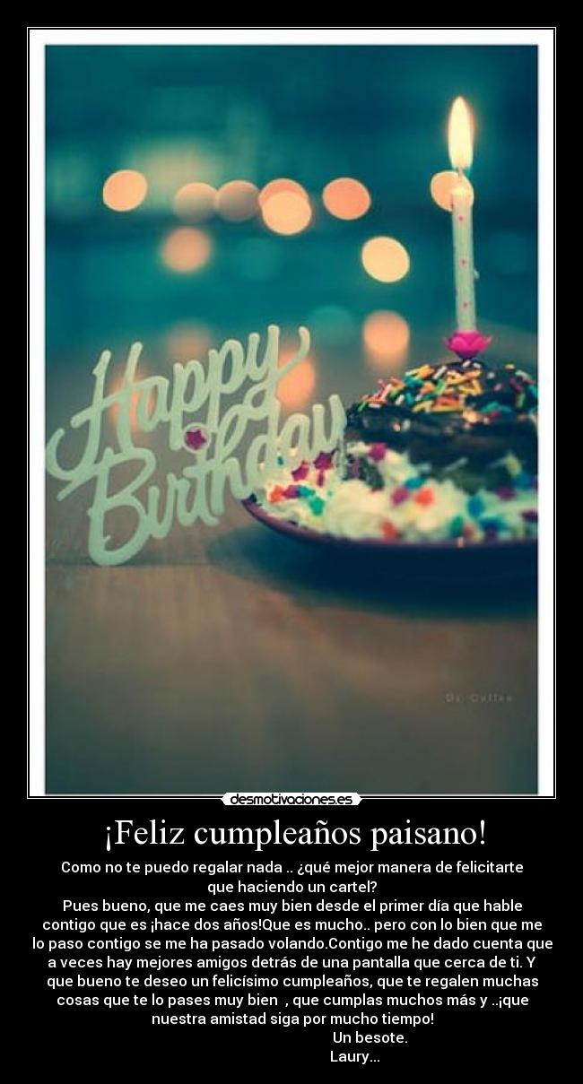 ¡Feliz cumpleaños paisano! - Como no te puedo regalar nada .. ¿qué mejor manera de felicitarte
que haciendo un cartel?
Pues bueno, que me caes muy bien desde el primer día que hable
contigo que es ¡hace dos años!Que es mucho.. pero con lo bien que me
lo paso contigo se me ha pasado volando.Contigo me he dado cuenta que
a veces hay mejores amigos detrás de una pantalla que cerca de ti. Y
que bueno te deseo un felicísimo cumpleaños, que te regalen muchas
cosas que te lo pases muy bien , que cumplas muchos más y ..¡que
nuestra amistad siga por mucho tiempo!
Un besote.
Laury...