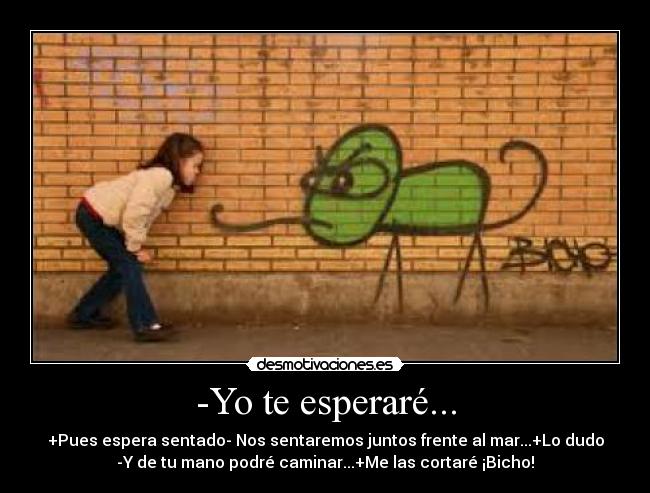 -Yo te esperaré... - +Pues espera sentado- Nos sentaremos juntos frente al mar...+Lo dudo
-Y de tu mano podré caminar...+Me las cortaré ¡Bicho!