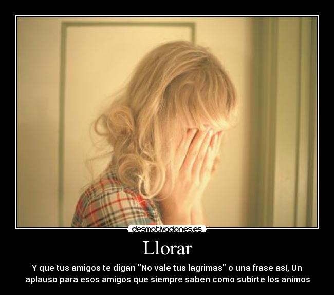 Llorar - Y que tus amigos te digan No vale tus lagrimas o una frase así, Un
aplauso para esos amigos que siempre saben como subirte los animos