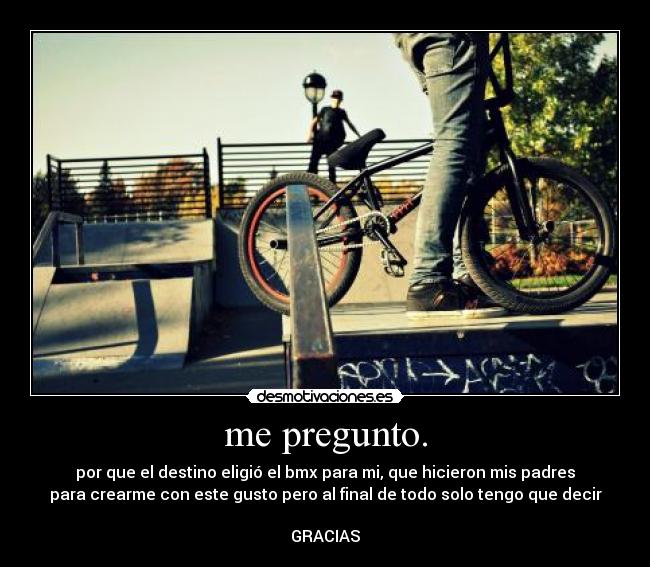 me pregunto. - por que el destino eligió el bmx para mi, que hicieron mis padres
para crearme con este gusto pero al final de todo solo tengo que decir
GRACIAS