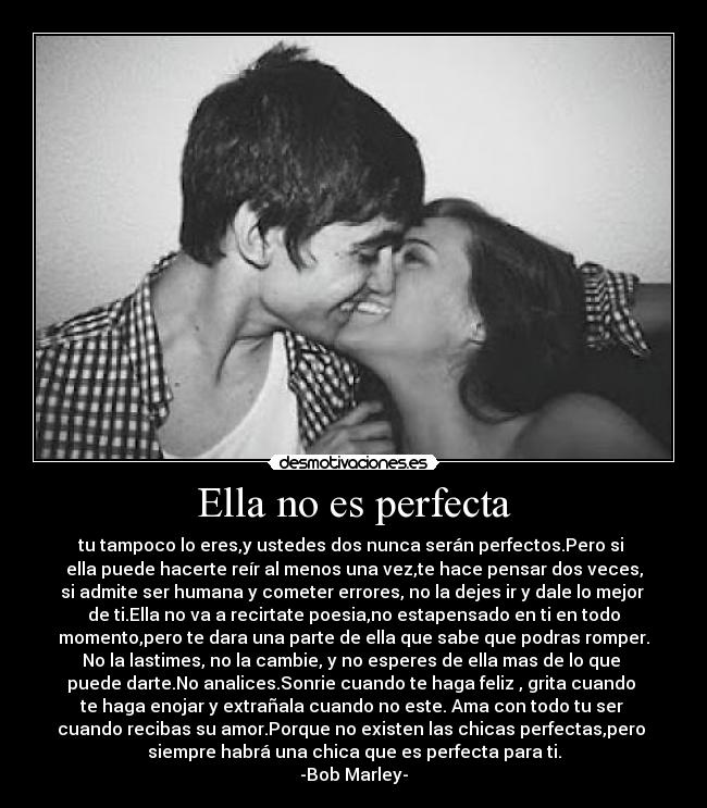 Ella no es perfecta - tu tampoco lo eres,y ustedes dos nunca serán perfectos.Pero si
ella puede hacerte reír al menos una vez,te hace pensar dos veces,
si admite ser humana y cometer errores, no la dejes ir y dale lo mejor
de ti.Ella no va a recirtate poesia,no estapensado en ti en todo
momento,pero te dara una parte de ella que sabe que podras romper.
No la lastimes, no la cambie, y no esperes de ella mas de lo que
puede darte.No analices.Sonrie cuando te haga feliz , grita cuando
te haga enojar y extrañala cuando no este. Ama con todo tu ser
cuando recibas su amor.Porque no existen las chicas perfectas,pero
siempre habrá una chica que es perfecta para ti.
-Bob Marley-