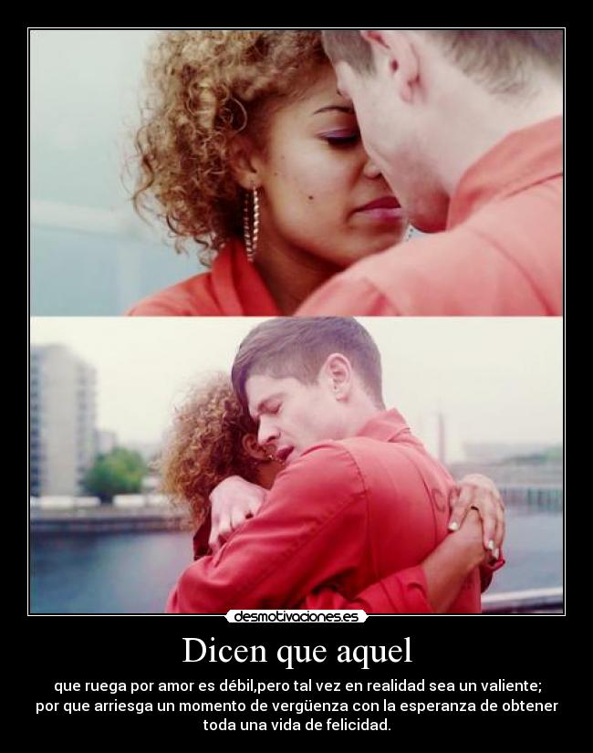 Dicen que aquel - que ruega por amor es débil,pero tal vez en realidad sea un valiente;
por que arriesga un momento de vergüenza con la esperanza de obtener
toda una vida de felicidad.