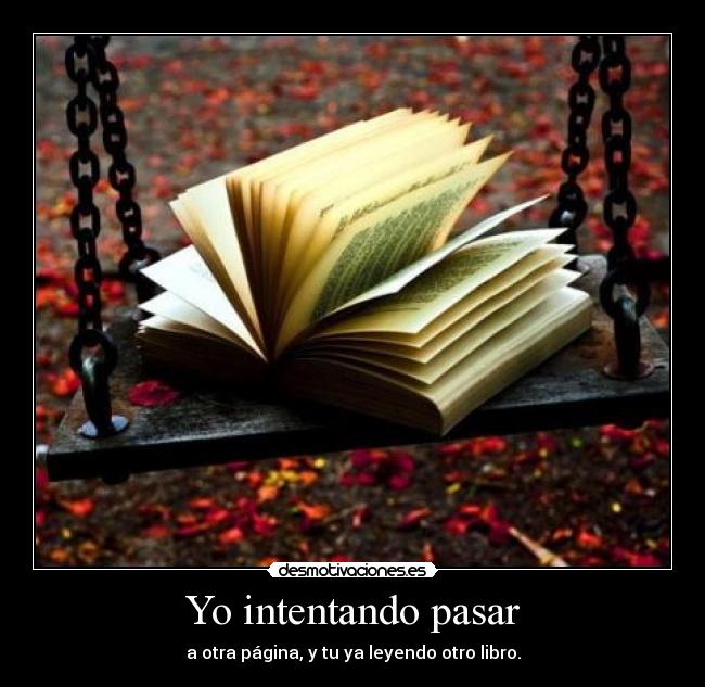 Yo intentando pasar - a otra página, y tu ya leyendo otro libro.