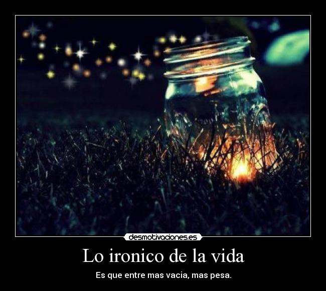 Lo ironico de la vida - Es que entre mas vacia, mas pesa.
