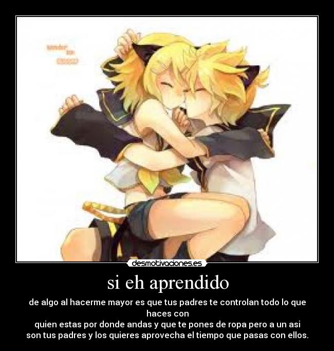 si eh aprendido - de algo al hacerme mayor es que tus padres te controlan todo lo que haces con
quien estas por donde andas y que te pones de ropa pero a un asi
son tus padres y los quieres aprovecha el tiempo que pasas con ellos.