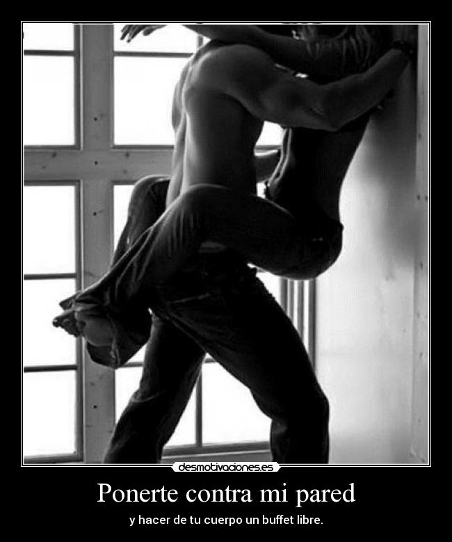 Ponerte contra mi pared - y hacer de tu cuerpo un buffet libre.