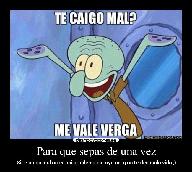 Para que sepas de una vez - Si te caigo mal no es mi problema es tuyo asi q no te des mala vida ;)