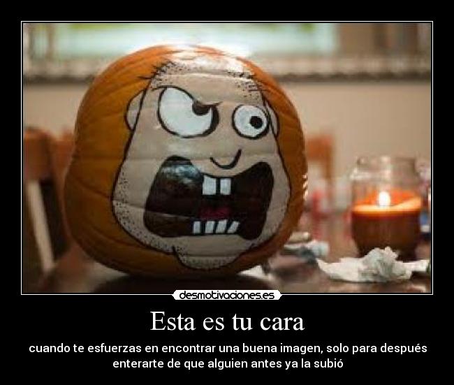 Esta es tu cara - cuando te esfuerzas en encontrar una buena imagen, solo para después
enterarte de que alguien antes ya la subió