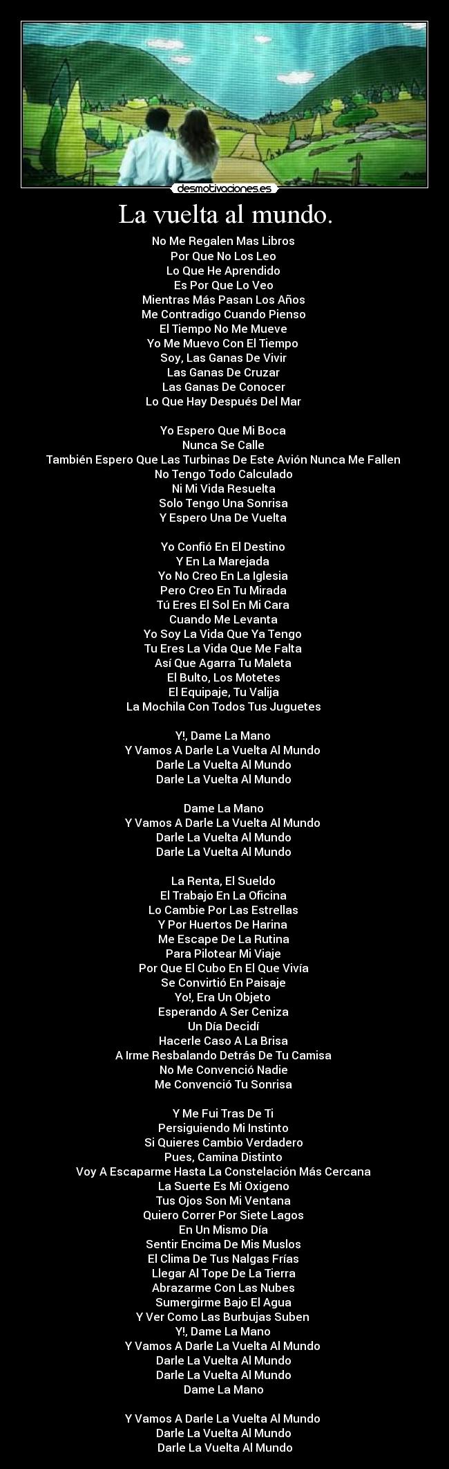 La vuelta al mundo. - No Me Regalen Mas Libros
Por Que No Los Leo
Lo Que He Aprendido
Es Por Que Lo Veo
Mientras Más Pasan Los Años
Me Contradigo Cuando Pienso
El Tiempo No Me Mueve
Yo Me Muevo Con El Tiempo
Soy, Las Ganas De Vivir
Las Ganas De Cruzar
Las Ganas De Conocer
Lo Que Hay Después Del Mar
Yo Espero Que Mi Boca
Nunca Se Calle
También Espero Que Las Turbinas De Este Avión Nunca Me Fallen
No Tengo Todo Calculado
Ni Mi Vida Resuelta
Solo Tengo Una Sonrisa
Y Espero Una De Vuelta
Yo Confió En El Destino
Y En La Marejada
Yo No Creo En La Iglesia
Pero Creo En Tu Mirada
Tú Eres El Sol En Mi Cara
Cuando Me Levanta
Yo Soy La Vida Que Ya Tengo
Tu Eres La Vida Que Me Falta
Así Que Agarra Tu Maleta
El Bulto, Los Motetes
El Equipaje, Tu Valija
La Mochila Con Todos Tus Juguetes
Y!, Dame La Mano
Y Vamos A Darle La Vuelta Al Mundo
Darle La Vuelta Al Mundo
Darle La Vuelta Al Mundo
Dame La Mano
Y Vamos A Darle La Vuelta Al Mundo
Darle La Vuelta Al Mundo
Darle La Vuelta Al Mundo
La Renta, El Sueldo
El Trabajo En La Oficina
Lo Cambie Por Las Estrellas
Y Por Huertos De Harina
Me Escape De La Rutina
Para Pilotear Mi Viaje
Por Que El Cubo En El Que Vivía
Se Convirtió En Paisaje
Yo!, Era Un Objeto
Esperando A Ser Ceniza
Un Día Decidí
Hacerle Caso A La Brisa
A Irme Resbalando Detrás De Tu Camisa
No Me Convenció Nadie
Me Convenció Tu Sonrisa
Y Me Fui Tras De Ti
Persiguiendo Mi Instinto
Si Quieres Cambio Verdadero
Pues, Camina Distinto
Voy A Escaparme Hasta La Constelación Más Cercana
La Suerte Es Mi Oxigeno
Tus Ojos Son Mi Ventana
Quiero Correr Por Siete Lagos
En Un Mismo Día
Sentir Encima De Mis Muslos
El Clima De Tus Nalgas Frías
Llegar Al Tope De La Tierra
Abrazarme Con Las Nubes
Sumergirme Bajo El Agua
Y Ver Como Las Burbujas Suben
Y!, Dame La Mano
Y Vamos A Darle La Vuelta Al Mundo
Darle La Vuelta Al Mundo
Darle La Vuelta Al Mundo
Dame La Mano
Y Vamos A Darle La Vuelta Al Mundo
Darle La Vuelta Al Mundo
Darle La Vuelta Al Mundo