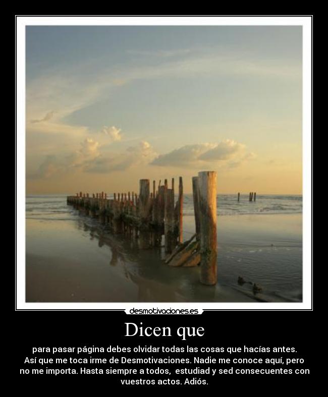 Dicen que - para pasar página debes olvidar todas las cosas que hacías antes.
Así que me toca irme de Desmotivaciones. Nadie me conoce aquí, pero
no me importa. Hasta siempre a todos, estudiad y sed consecuentes con
vuestros actos. Adiós.