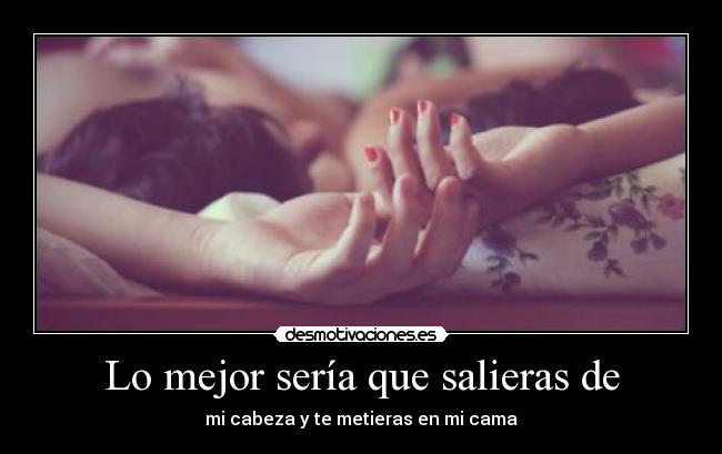 Lo mejor sería que salieras de - mi cabeza y te metieras en mi cama
