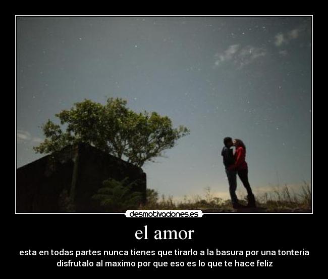el amor - esta en todas partes nunca tienes que tirarlo a la basura por una tonteria
disfrutalo al maximo por que eso es lo que te hace feliz