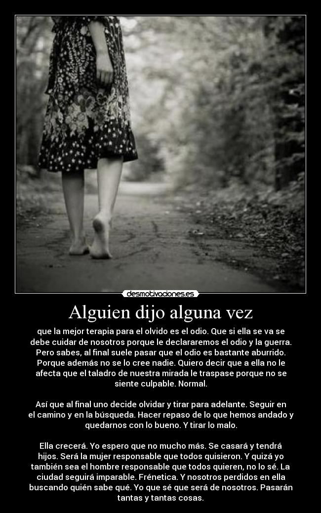 Alguien dijo alguna vez - que la mejor terapia para el olvido es el odio. Que si ella se va se
debe cuidar de nosotros porque le declararemos el odio y la guerra.
Pero sabes, al final suele pasar que el odio es bastante aburrido.
Porque además no se lo cree nadie. Quiero decir que a ella no le
afecta que el taladro de nuestra mirada le traspase porque no se
siente culpable. Normal.
Así que al final uno decide olvidar y tirar para adelante. Seguir en
el camino y en la búsqueda. Hacer repaso de lo que hemos andado y
quedarnos con lo bueno. Y tirar lo malo.
Ella crecerá. Yo espero que no mucho más. Se casará y tendrá
hijos. Será la mujer responsable que todos quisieron. Y quizá yo
también sea el hombre responsable que todos quieren, no lo sé. La
ciudad seguirá imparable. Frénetica. Y nosotros perdidos en ella
buscando quién sabe qué. Yo que sé que será de nosotros. Pasarán
tantas y tantas cosas.