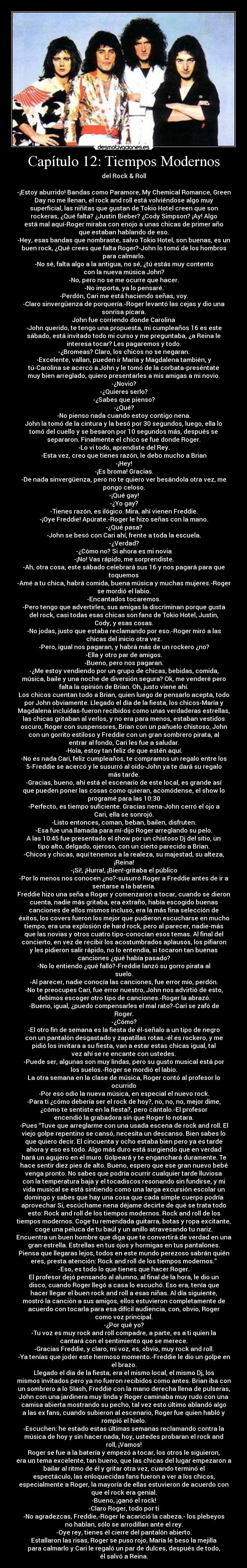 Capítulo 12: Tiempos Modernos - del Rock & Roll

-¡Estoy aburrido! Bandas como Paramore, My Chemical Romance, Green
Day no me llenan, el rock and roll está volviéndose algo muy
superficial, las niñitas que gustan de Tokio Hotel creen que son
rockeras, ¿Qué falta? ¿Justin Bieber? ¿Cody Simpson? ¡Ay! Algo
está mal aquí-Roger miraba con enojo a unas chicas de primer año
que estaban hablando de eso.
-Hey, esas bandas que nombraste, salvo Tokio Hotel, son buenas, es un
buen rock, ¿Qué crees que falta Roger?-John lo tomó de los hombros
para calmarlo.
-No sé, falta algo a la antigua, no sé, ¿tú estás muy contento
con la nueva música John?
-No, pero no se me ocurre que hacer.
-No importa, ya lo pensaré.
-Perdón, Cari me está haciendo señas, voy.
-Claro sinvergüenza de porquería.-Roger levantó las cejas y dio una
sonrisa pícara.
John fue corriendo donde Carolina
-John querido, te tengo una propuesta, mi cumpleaños 16 es este
sábado, está invitado todo mi curso y me preguntaba, ¿a Reina le
interesa tocar? Les pagaremos y todo.
-¿Bromeas? Claro, los chicos no se negaran.
-Excelente, vallan, pueden ir María y Magdalena también, y
tú-Carolina se acercó a John y le tomó de la corbata-preséntate
muy bien arreglado, quiero presentarles a mis amigas a mi novio.
-¿Novio?
-¿Quieres serlo?
-¿Sabes que pienso?
-¿Qué?
-No pienso nada cuando estoy contigo nena.
John la tomó de la cintura y la besó por 30 segundos, luego, ella lo
tomó del cuello y se besaron por 10 segundos más, después se
separaron. Finalmente el chico se fue donde Roger.
-Lo vi todo, aprendiste del Rey.
-Esta vez, creo que tienes razón, le debo mucho a Brian
-¡Hey!
-¡Es broma! Gracias.
-De nada sinvergüenza, pero no te quiero ver besándola otra vez, me
pongo celoso.
-¡Qué gay!
-¿Yo gay?
-Tienes razón, es ilógico. Mira, ahí vienen Freddie.
-¡Oye Freddie! Apúrate.-Roger le hizo señas con la mano.
-¿Qué pasa?
-John se besó con Cari ahí, frente a toda la escuela.
-¿Verdad?
-¿Cómo no? Si ahora es mi novia
-¡No! Vas rápido, me sorprendiste.
-Ah, otra cosa, este sábado celebrará sus 16 y nos pagará para que
toquemos
-Amé a tu chica, habrá comida, buena música y muchas mujeres.-Roger
se mordió el labio.
-Encantados tocaremos.
-Pero tengo que advertirles, sus amigas la discriminan porque gusta
del rock, casi todas esas chicas son fans de Tokio Hotel, Justin,
Cody, y esas cosas.
-No jodas, justo que estaba reclamando por eso.-Roger miró a las
chicas del inicio otra vez.
-Pero, igual nos pagaran, y habrá más de un rockero ¿no?
-Ella y otro par de amigos.
-Bueno, pero nos pagaran.
-¿Me estoy vendiendo por un grupo de chicas, bebidas, comida,
música, baile y una noche de diversión segura? Ok, me venderé pero
falta la opinión de Brian. Oh, justo viene ahí.
Los chicos cuentan todo a Brian, quien luego de pensarlo acepta, todo
por John obviamente. Llegado el día de la fiesta, los chicos-María y
Magdalena incluidas-fueron recibidos como unas verdaderas estrellas,
las chicas gritaban al verlos, y no era para menos, estaban vestidos
oscuro, Roger con suspensores, Brian con un pañuelo chistoso, John
con un gorrito estiloso y Freddie con un gran sombrero pirata, al
entrar al fondo, Cari les fue a saludar.
-Hola, estoy tan feliz de que estén aquí.
-No es nada Cari, feliz cumpleaños, te compramos un regalo entre los
5-Freddie se acercó y le susurró al oído-John ya te dará su regalo
más tarde.
-Gracias, bueno, ahí está el escenario de este local, es grande así
que pueden poner las cosas como quieran, acomódense, el show lo
programé para las 10:30
-Perfecto, es tiempo suficiente. Gracias nena-John cerró el ojo a
Cari, ella se sonrojó.
-Listo entonces, coman, beban, bailen, disfruten.
-Esa fue una llamada para mí-dijo Roger arreglando su pelo.
A las 10:45 fue presentado el show por un chistoso Dj del sitio, un
tipo alto, delgado, ojeroso, con un cierto parecido a Brian.
-Chicos y chicas, aquí tenemos a la realeza, su majestad, su alteza,
¡Reina!
-¡Si!, ¡Hurra!, ¡Bien!-gritaba el público
-Por lo menos nos conocen ¿no?-susurró Roger a Freddie antes de ir a
sentarse a la batería.
Freddie hizo una seña a Roger y comenzaron a tocar, cuando se dieron
cuenta, nadie más gritaba, era extraño, había escogido buenas
canciones de ellos mismos incluso, era la más fina selección de
éxitos, los covers fueron los mejor que pudieron escucharse en mucho
tiempo, era una explosión de hard rock, pero al parecer, nadie-más
que las novias y otros cuatro tipo-conocían esos temas. Al final del
concierto, en vez de recibir los acostumbrados aplausos, los pifiaron
y les pidieron salir rápido, no lo entendía, si tocaron tan buenas
canciones ¿qué había pasado?
-No lo entiendo ¿qué falló?-Freddie lanzó su gorro pirata al
suelo.
-Al parecer, nadie conocía las canciones, fue error mío, perdón.
-No te preocupes Cari, fue error nuestro, John nos advirtió de esto,
debimos escoger otro tipo de canciones.-Roger la abrazó.
-Bueno, igual, ¿puedo compensarles el mal rato?-Cari se zafó de
Roger.
-¿Cómo?
-El otro fin de semana es la fiesta de él-señalo a un tipo de negro
con un pantalón desgastado y zapatillas rotas.-él es rockero, y me
pidió los invitara a su fiesta, van a estar estas chicas igual, tal
vez ahí se re encante con ustedes.
-Puede ser, algunas son muy lindas, pero su gusto musical está por
los suelos.-Roger se mordió el labio.
La otra semana en la clase de música, Roger contó al profesor lo
ocurrido
-Por eso odio la nueva música, en especial el nuevo rock.
-Para ti ¿cómo debería ser el rock de hoy?, no, no, no, mejor dime,
¿cómo te sentiste en la fiesta?, pero cántalo.-El profesor
encendió la grabadora sin que Roger lo notara.
-Pues “Tuve que arreglarme con una usada escena de rock and roll. El
viejo golpe repentino se cansó, necesita un descanso. Bien sabes lo
que quiero decir. El cincuenta y ocho estaba bien pero ya es tarde
ahora y eso es todo. Algo más duro está surgiendo que en verdad
hará un agujero en el muro. Golpeará y te enganchará duramente. Te
hace sentir diez pies de alto. Bueno, espero que ese gran nuevo bebé
venga pronto. No sabes que podría ocurrir cualquier tarde lluviosa
con la temperatura baja y el tocadiscos resonando sin fundirse, y mi
vida musical se está sintiendo como una larga excursión escolar un
domingo y sabes que hay una cosa que cada simple cuerpo podría
aprovechar Si, escúchame nena déjame decirte de qué se trata todo
esto: Rock and roll de los tiempos modernos. Rock and roll de los
tiempos modernos. Coge tu remendada guitarra, botas y ropa excitante,
coge una peluca de tu baúl y un anillo atravesando tu nariz.
Encuentra un buen hombre que diga que te convertirá de verdad en una
gran estrella. Estrellas en tus ojos y hormigas en tus pantalones.
Piensa que llegaras lejos, todos en este mundo perezoso sabrán quién
eres, presta atención: Rock and roll de los tiempos modernos.”
-Eso, es todo lo que tienes que hacer Roger.
El profesor dejó pensando al alumno, al final de la hora, le dio un
disco, cuando Roger llegó a casa lo escuchó. Eso era, tenía que
hacer llegar el buen rock and roll a esas niñas. Al día siguiente,
mostró la canción a sus amigos, ellos estuvieron completamente de
acuerdo con tocarla para esa difícil audiencia, con, obvio, Roger
como voz principal.
-¿Por qué yo?
-Tu voz es muy rock and roll compadre, a parte, es a ti quien la
cantará con el sentimiento que se merece.
-Gracias Freddie, y claro, mi voz, es, obvio, muy rock and roll.
-Ya tenías que joder este hermoso momento.-Freddie le dio un golpe en
el brazo.
Llegado el día de la fiesta, era el mismo local, el mismo Dj, los
mismos invitados pero ya no fueron recibidos como antes. Brian iba con
un sombrero a lo Slash, Freddie con la mano derecha llena de pulseras,
John con una jardinera muy linda y Roger caminaba muy rudo con una
camisa abierta mostrando su pecho, tal vez esto último ablandó algo
a las ex fans, cuando subieron al escenario, Roger fue quien habló y
rompió el hielo.
-Escuchen: he estado estas últimas semanas reclamando contra la
música de hoy y sin hacer nada, hoy, ustedes probaran el rock and
roll, ¡Vamos!
Roger se fue a la batería y empezó a tocar, los otros le siguieron,
era un tema excelente, tan bueno, que las chicas del lugar empezaron a
bailar al ritmo de él y gritar otra vez, cuando terminó el
espectáculo, las enloquecidas fans fueron a ver a los chicos,
especialmente a Roger, la mayoría de ellas estuvieron de acuerdo con
que el rock era genial.
-Bueno, ¡ganó el rock!
-Claro Roger, todo por ti
-No agradezcas, Freddie,-Roger le acarició la cabeza.- los plebeyos
no hablan, sólo se arrodillan ante el rey.
-Oye rey, tienes el cierre del pantalón abierto.
Estallaron las risas, Roger se puso rojo, María le beso la mejilla
para calmarlo y Cari le regaló un par de dulces, después de todo,
él salvó a Reina.