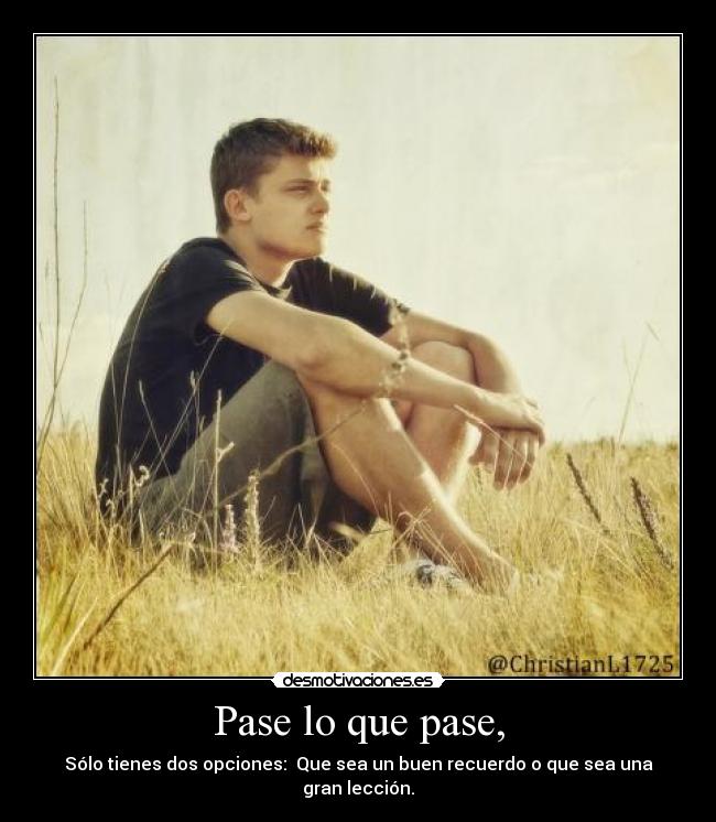 Pase lo que pase, - Sólo tienes dos opciones: Que sea un buen recuerdo o que sea una gran lección.