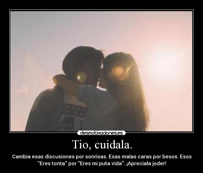 Tio, cuidala. - Cambia esas discusiones por sonrisas. Esas malas caras por besos. Esos
Eres tonta por Eres mi puta vida. ¡Apreciala joder!