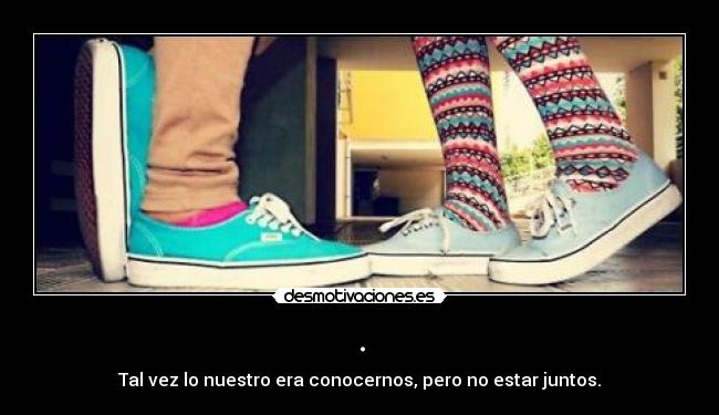 . - Tal vez lo nuestro era conocernos, pero no estar juntos.
