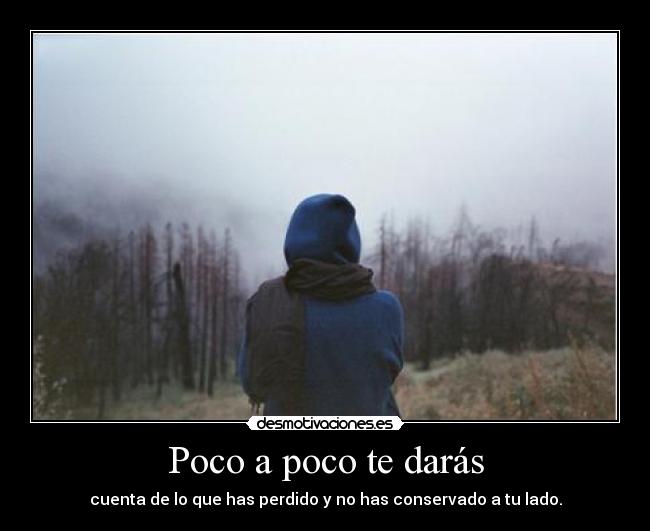 Poco a poco te darás - cuenta de lo que has perdido y no has conservado a tu lado.