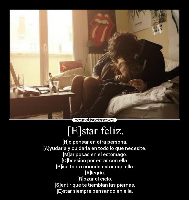 [E]star feliz. - [N]o pensar en otra persona.
[A]yudarla y cuidarla en todo lo que necesite.
[M]ariposas en el estómago.
[O]bsesión por estar con ella.
[R]isa tonta cuando estar con ella.
[A]legría.
[R]ozar el cielo.
[S]entir que te tiemblan las piernas.
[E}star siempre pensando en ella.