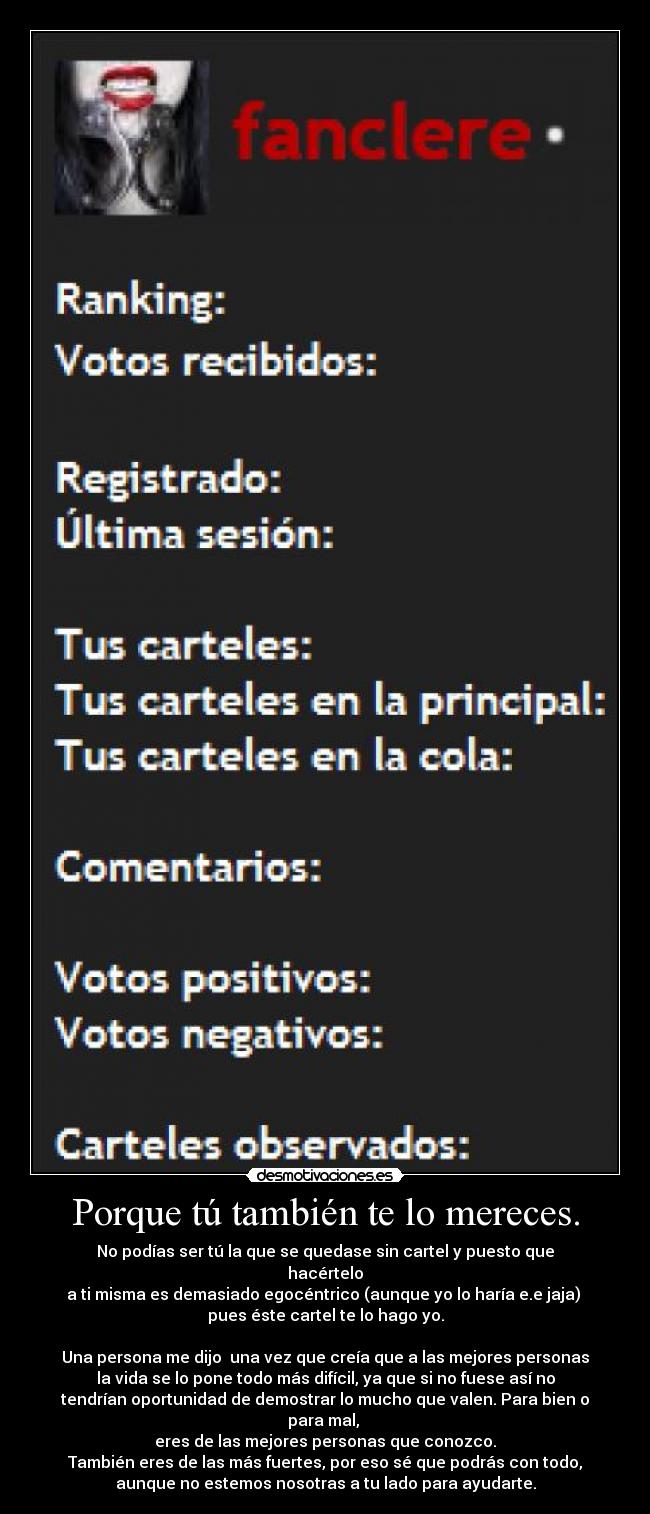 Porque tú también te lo mereces. - No podías ser tú la que se quedase sin cartel y puesto que
hacértelo
a ti misma es demasiado egocéntrico (aunque yo lo haría e.e jaja) 
pues éste cartel te lo hago yo.

Una persona me dijo  una vez que creía que a las mejores personas
la vida se lo pone todo más difícil, ya que si no fuese así no
tendrían oportunidad de demostrar lo mucho que valen. Para bien o
para mal, 
eres de las mejores personas que conozco.
También eres de las más fuertes, por eso sé que podrás con todo,
aunque no estemos nosotras a tu lado para ayudarte.