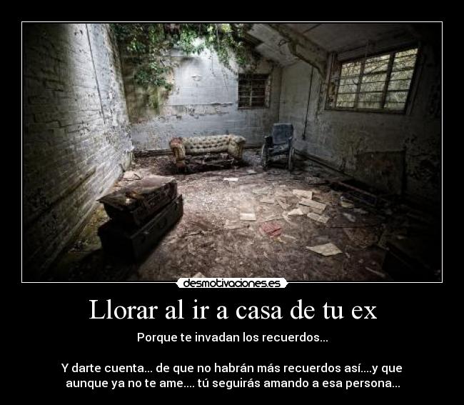 Llorar al ir a casa de tu ex - Porque te invadan los recuerdos...
Y darte cuenta... de que no habrán más recuerdos así....y que
aunque ya no te ame.... tú seguirás amando a esa persona...