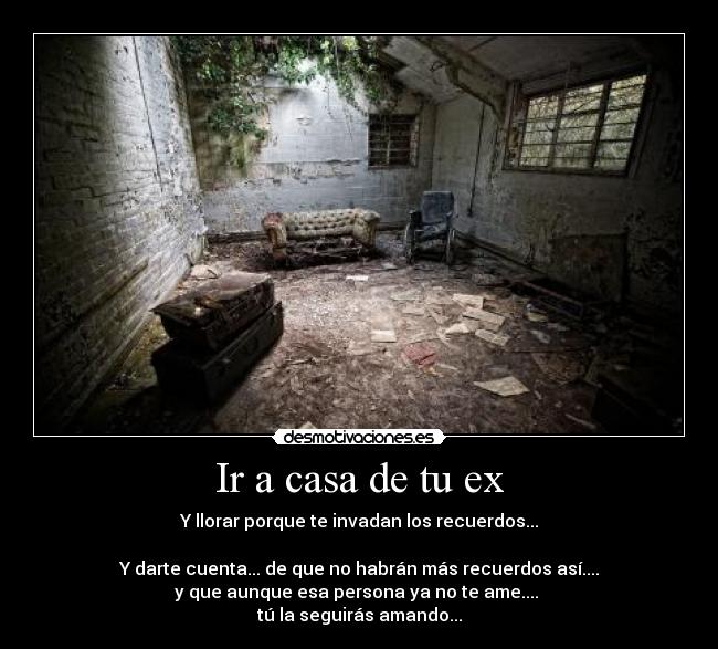 Ir a casa de tu ex - Y llorar porque te invadan los recuerdos...
Y darte cuenta... de que no habrán más recuerdos así....
y que aunque esa persona ya no te ame....
tú la seguirás amando...