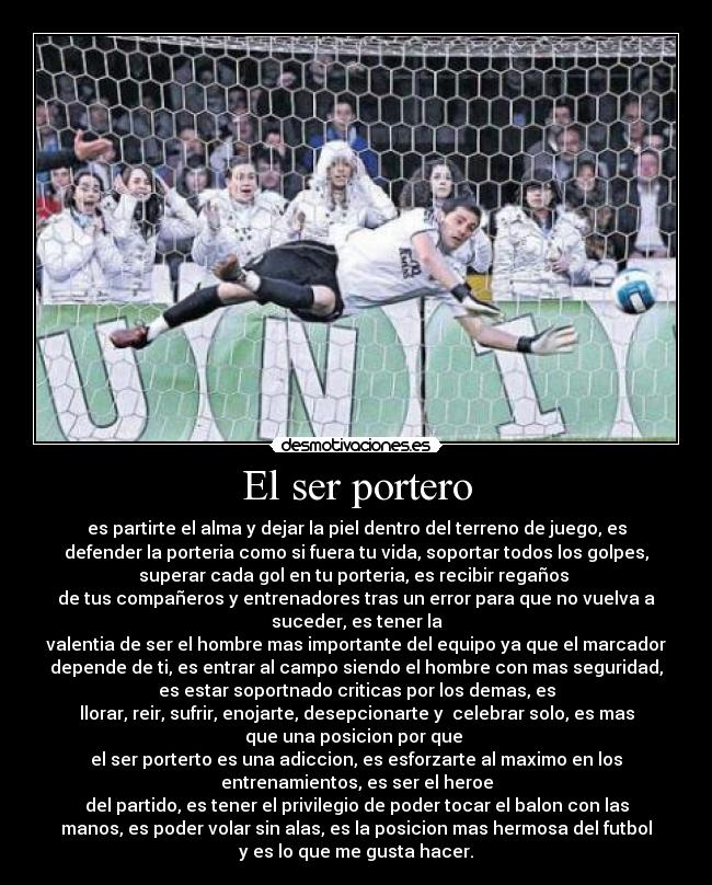 El ser portero - es partirte el alma y dejar la piel dentro del terreno de juego, es
defender la porteria como si fuera tu vida, soportar todos los golpes,
superar cada gol en tu porteria, es recibir regaños 
de tus compañeros y entrenadores tras un error para que no vuelva a
suceder, es tener la
valentia de ser el hombre mas importante del equipo ya que el marcador
depende de ti, es entrar al campo siendo el hombre con mas seguridad,
es estar soportnado criticas por los demas, es
llorar, reir, sufrir, enojarte, desepcionarte y  celebrar solo, es mas
que una posicion por que 
el ser porterto es una adiccion, es esforzarte al maximo en los
entrenamientos, es ser el heroe
del partido, es tener el privilegio de poder tocar el balon con las
manos, es poder volar sin alas, es la posicion mas hermosa del futbol
y es lo que me gusta hacer.